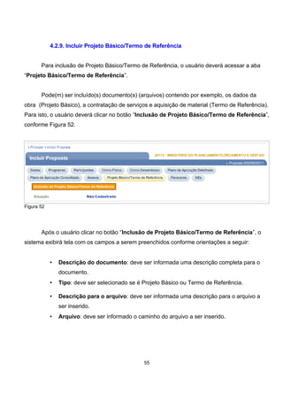 4.2.9. Incluir Projeto Básico/Termo de Referência
Para inclusão de Projeto Básico/Termo de Referência, o usuário deverá acessar a aba
“Projeto Básico/Termo de Referência”.
Pode(m) ser incluído(s) documento(s) (arquivos) contendo por exemplo, os dados da
obra (Projeto Básico), a contratação de serviços e aquisição de material (Termo de Referência).
Para isto, o usuário deverá clicar no botão “Inclusão de Projeto Básico/Termo de Referência”,
conforme Figura 52.
Figura 52
Após o usuário clicar no botão “Inclusão de Projeto Básico/Termo de Referência”, o
sistema exibirá tela com os campos a serem preenchidos conforme orientações a seguir:
• Descrição do documento: deve ser informada uma descrição completa para o
documento.
• Tipo: deve ser selecionado se é Projeto Básico ou Termo de Referência.
• Descrição para o arquivo: deve ser informada uma descrição para o arquivo a
ser inserido.
• Arquivo: deve ser informado o caminho do arquivo a ser inserido.
55
 