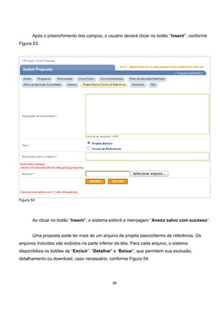 Após o preenchimento dos campos, o usuário deverá clicar no botão “Inserir”, conforme
Figura 53.
Figura 53
Ao clicar no botão “Inserir”, o sistema exibirá a mensagem “Anexo salvo com sucesso”.
Uma proposta pode ter mais de um arquivo de projeto básico/termo de referência. Os
arquivos incluídos são exibidos na parte inferior da tela. Para cada arquivo, o sistema
disponibiliza os botões de “Excluir”, “Detalhar” e “Baixar”, que permitem sua exclusão,
detalhamento ou download, caso necessário, conforme Figura 54.
56
 
