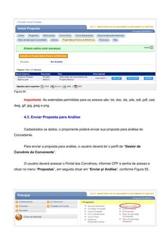 Figura 54
Importante: As extensões permitidas para os anexos são: txt, doc, xls, ods, odt, pdf, cad,
dwg, gif, jpg, jpeg e png.
4.3. Enviar Proposta para Análise
Cadastrados os dados, o proponente poderá enviar sua proposta para análise do
Concedente.
Para enviar a proposta para análise, o usuário deverá ter o perfil de “Gestor de
Convênio do Convenente”.
O usuário deverá acessar o Portal dos Convênios, informar CPF e senha de acesso e
clicar no menu “Propostas”, em seguida clicar em “Enviar p/ Análise”, conforme Figura 55.
Figura 55
57
 