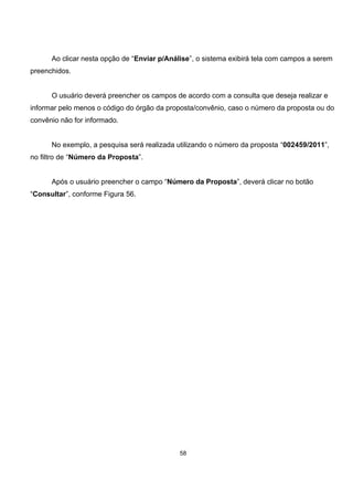 Ao clicar nesta opção de “Enviar p/Análise”, o sistema exibirá tela com campos a serem
preenchidos.
O usuário deverá preencher os campos de acordo com a consulta que deseja realizar e
informar pelo menos o código do órgão da proposta/convênio, caso o número da proposta ou do
convênio não for informado.
No exemplo, a pesquisa será realizada utilizando o número da proposta “002459/2011”,
no filtro de “Número da Proposta”.
Após o usuário preencher o campo “Número da Proposta”, deverá clicar no botão
“Consultar”, conforme Figura 56.
58
 