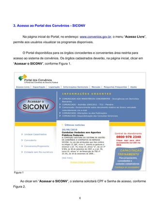 3. Acesso ao Portal dos Convênios - SICONV
Na página inicial do Portal, no endereço: www.convenios.gov.br, o menu “Acesso Livre”,
permite aos usuários visualizar os programas disponíveis.
O Portal disponibiliza para os órgãos concedentes e convenentes área restrita para
acesso ao sistema de convênios. Os órgãos cadastrados deverão, na página inicial, clicar em
“Acessar o SICONV”, conforme Figura 1.
Figura 1
Ao clicar em “Acessar o SICONV”, o sistema solicitará CPF e Senha de acesso, conforme
Figura 2.
6
 