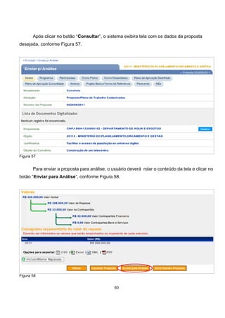 Após clicar no botão “Consultar”, o sistema exibira tela com os dados da proposta
desejada, conforme Figura 57.
Figura 57
Para enviar a proposta para análise, o usuário deverá rolar o conteúdo da tela e clicar no
botão “Enviar para Análise”, conforme Figura 58.
Figura 58
60
 