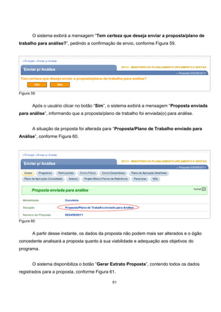 O sistema exibirá a mensagem “Tem certeza que deseja enviar a proposta/plano de
trabalho para análise?”, pedindo a confirmação de envio, conforme Figura 59.
Figura 59
Após o usuário clicar no botão “Sim”, o sistema exibirá a mensagem “Proposta enviada
para análise”, informando que a proposta/plano de trabalho foi enviada(o) para análise.
A situação da proposta foi alterada para “Proposta/Plano de Trabalho enviado para
Análise”, conforme Figura 60.
Figura 60
A partir desse instante, os dados da proposta não podem mais ser alterados e o ógão
concedente analisará a proposta quanto à sua viabilidade e adequação aos objetivos do
programa.
O sistema disponibiliza o botão “Gerar Extrato Proposta”, contendo todos os dados
registrados para a proposta, conforme Figura 61.
61
 