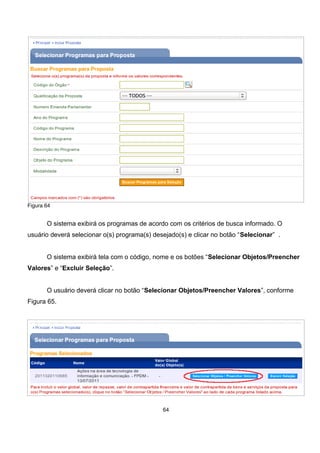 Figura 64
O sistema exibirá os programas de acordo com os critérios de busca informado. O
usuário deverá selecionar o(s) programa(s) desejado(s) e clicar no botão “Selecionar” .
O sistema exibirá tela com o código, nome e os botões “Selecionar Objetos/Preencher
Valores” e “Excluir Seleção”.
O usuário deverá clicar no botão “Selecionar Objetos/Preencher Valores”, conforme
Figura 65.
Figura 65
64
 