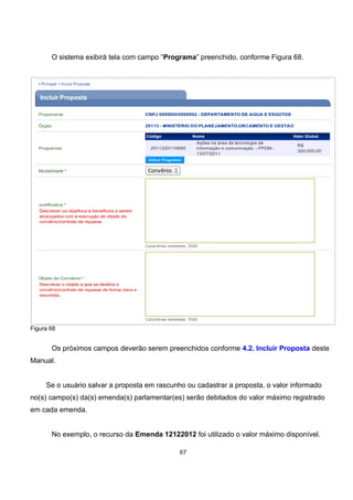 O sistema exibirá tela com campo “Programa” preenchido, conforme Figura 68.
Figura 68
Os próximos campos deverão serem preenchidos conforme 4.2. Incluir Proposta deste
Manual.
Se o usuário salvar a proposta em rascunho ou cadastrar a proposta, o valor informado
no(s) campo(s) da(s) emenda(s) parlamentar(es) serão debitados do valor máximo registrado
em cada emenda.
No exemplo, o recurso da Emenda 12122012 foi utilizado o valor máximo disponível.
67
 