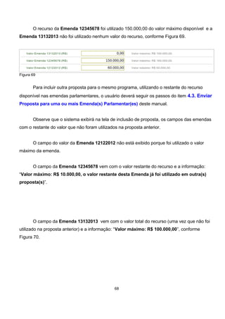 O recurso da Emenda 12345678 foi utilizado 150.000,00 do valor máximo disponível e a
Emenda 13132013 não foi utilizado nenhum valor do recurso, conforme Figura 69.
Figura 69
Para incluir outra proposta para o mesmo programa, utilizando o restante do recurso
disponível nas emendas parlamentares, o usuário deverá seguir os passos do item 4.3. Enviar
Proposta para uma ou mais Emenda(s) Parlamentar(es) deste manual.
Observe que o sistema exibirá na tela de inclusão de proposta, os campos das emendas
com o restante do valor que não foram utilizados na proposta anterior.
O campo do valor da Emenda 12122012 não está exibido porque foi utilizado o valor
máximo da emenda.
O campo da Emenda 12345678 vem com o valor restante do recurso e a informação:
“Valor máximo: R$ 10.000,00, o valor restante desta Emenda já foi utilizado em outra(s)
proposta(s)”.
O campo da Emenda 13132013 vem com o valor total do recurso (uma vez que não foi
utilizado na proposta anterior) e a informação: “Valor máximo: R$ 100.000,00”, conforme
Figura 70.
68
 