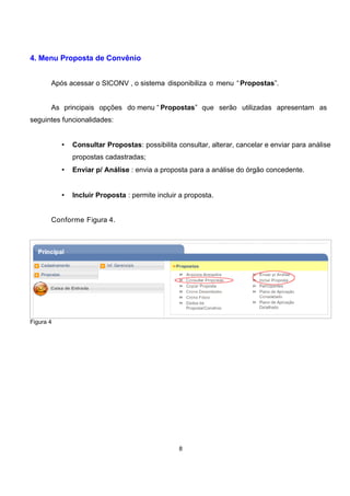 4. Menu Proposta de Convênio
Após acessar o SICONV , o sistema disponibiliza o menu “Propostas”.
As principais opções do menu “ Propostas” que serão utilizadas apresentam as
seguintes funcionalidades:
• Consultar Propostas: possibilita consultar, alterar, cancelar e enviar para análise
propostas cadastradas;
• Enviar p/ Análise : envia a proposta para a análise do órgão concedente.
• Incluir Proposta : permite incluir a proposta.
Conforme Figura 4.
Figura 4
8
 
