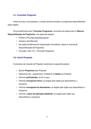 4.1. Consultar Programa
Antes de incluir uma proposta, o usuário deverá consultar os programas disponibilizados
pelos órgãos.
Os procedimentos para “Consultar Programas” encontram-se disponíveis no Manual
Disponibilização de Programas, nos seguintes passos:
• Acesse o link www.convenios.gov.br;
• Acesse a aba Manuais;
• Na seção de Manuais de Capacitação Concedente, clique no manual de
Disponibilização de Programas.
• Consulte o item 3.2 – Consultar Programas
4.2. Incluir Proposta
O processo de inclusão de Proposta contempla os seguintes passos:
• Buscar Programas para Proposta
• Selecionar o(s) programa(s) / Cadastrar os Dados da Proposta
• Informar participantes, se for o caso;
• Informar cronograma físico, se exigido pelo órgão que disponibilizou o
programa;
• Informar cronograma de desembolso, se exigido pelo órgão que disponibilizou o
programa;
• Informar o plano de aplicação detalhado, se exigido pelo órgão que
disponibilizou o programa;
9
 