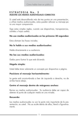12 9
Cómo hablar bien en público
E S T R A T E G I A N o . 7
PRACTIQUE
Ciertamente la naturalidad debe prevalecer en cualquier presenta-
ción oral, no obstante, debemos elaborar previamente un esquema
para presentar nuestras ideas en forma clara y concisa. Este esque-
ma debe practicarse a efecto de que nos familiaricemos con lo que
se expondrá luego. Nuestra presentación debe comunicarse oral-
mente, no leerse como un informe.
Practicar nuestro discurso nos ayudará a no divagar sino a transmitir
una idea exacta de lo que se va a decir.
Ordene sus ideas según le parezca más lógico y satisfactorio, esto le
permitirá aclarar y ordenar sus pensamientos, practique este orden
varias veces y verá cuán fácil le resultará exponer sus ideas.
Practicar también nos ayuda a desarrollar la confianza en nosotros
mismos cuando hablamos en público. Verá que la intensa excitación
nerviosa que muchos desarrollan cuando ha-
blan en público, desaparece si se ha adquiri-
do dominio del sistema nervioso y serenidad
mediante la práctica. Muchas veces ocurre
que un orador trata de decir algo pero de es-
to no pasa, su intención es transmitir ideas pe-
ro los nervios parecen paralizar su actuación.
Cómo hablar bien en público
E S T R A T E G I A N o . 5
MUESTRE LOS MEDIOS AUDIOVISUALES CORRECTOS
Si usted está desarrollando más de tres puntos en una presentación,
y utiliza medios audiovisuales, estos pueden reforzar su mensaje pa-
ra una mayor comprensión.
Siga estas simples reglas, cuando use diapositivas, transparencias,
carteles u hojas sueltas.
No use medios audiovisuales en los primeros 30 segundos:
Estos distraen las frases iniciales.
No le hable a sus medios audiovisuales:
Hable directamente a su audiencia.
No lea sus medios audiovisuales:
Úselos para ilustrar lo que está diciendo.
Hágalo simple:
Usted debe tener solamente un concepto por diapositiva o página.
Posicione el mensaje horizontalmente:
La gente está acostumbrada a leer de izquierda a derecha, no de
arriba hacia abajo.
Centre el mensaje dentro de márgenes anchos:
Revise sus medios audiovisuales: Su audiencia debe ser capaz de
obtener el punto de cualquier medio en una mirada.
Recuerde:
Los medios audiovisuales no son la parte más importante de la pre-
sentación, es usted. No se oculte detrás de ellos, literal o figurativa-
mente.
 