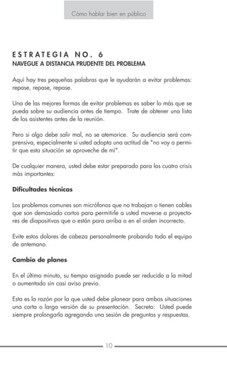 10 11
Cómo hablar bien en público
E S T R A T E G I A N O . 6
NAVEGUE A DISTANCIA PRUDENTE DEL PROBLEMA
Aquí hay tres pequeñas palabras que le ayudarán a evitar problemas:
repase, repase, repase.
Una de las mejores formas de evitar problemas es saber lo más que se
pueda sobre su audiencia antes de tiempo. Trate de obtener una lista
de los asistentes antes de la reunión.
Pero si algo debe salir mal, no se atemorice. Su audiencia será com-
prensiva, especialmente si usted adopta una actitud de "no voy a permi-
tir que esta situación se aproveche de mí".
De cualquier manera, usted debe estar preparado para las cuatro crisis
más importantes:
Dificultades técnicas
Los problemas comunes son micrófonos que no trabajan o tienen cables
que son demasiado cortos para permitirle a usted moverse a proyecto-
res de diapositivas que o están para arriba o en el orden incorrecto.
Evite estos dolores de cabeza personalmente probando todo el equipo
de antemano.
Cambio de planes
En el último minuto, su tiempo asignado puede ser reducido a la mitad
o aumentado sin casi aviso previo.
Esta es la razón por la que usted debe planear para ambas situaciones
una corta o larga versión de su presentación. Secreto: Usted puede
siempre prolongarla agregando una sesión de preguntas y respuestas.
Mala disposición del lugar
Es demasiado grande o pequeño, demasiado caliente o frío. Hay
distracciones de ruido y los asientos pobres. Una vez más, planee
con anticipación. Inspeccione el sitio personalmente y verifíquelo dos
veces con la persona a cargo.
Alguien roba su estruendo
Otro hablante "roba" sus mejores puntos. No se ponga defensivo,
comunique a la audiencia lo que pasó, conecte otro punto clave y
acorte su presentación.
Cómo hablar bien en público
 