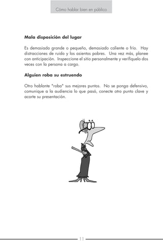 10 11
Cómo hablar bien en público
E S T R A T E G I A N O . 6
NAVEGUE A DISTANCIA PRUDENTE DEL PROBLEMA
Aquí hay tres pequeñas palabras que le ayudarán a evitar problemas:
repase, repase, repase.
Una de las mejores formas de evitar problemas es saber lo más que se
pueda sobre su audiencia antes de tiempo. Trate de obtener una lista
de los asistentes antes de la reunión.
Pero si algo debe salir mal, no se atemorice. Su audiencia será com-
prensiva, especialmente si usted adopta una actitud de "no voy a permi-
tir que esta situación se aproveche de mí".
De cualquier manera, usted debe estar preparado para las cuatro crisis
más importantes:
Dificultades técnicas
Los problemas comunes son micrófonos que no trabajan o tienen cables
que son demasiado cortos para permitirle a usted moverse a proyecto-
res de diapositivas que o están para arriba o en el orden incorrecto.
Evite estos dolores de cabeza personalmente probando todo el equipo
de antemano.
Cambio de planes
En el último minuto, su tiempo asignado puede ser reducido a la mitad
o aumentado sin casi aviso previo.
Esta es la razón por la que usted debe planear para ambas situaciones
una corta o larga versión de su presentación. Secreto: Usted puede
siempre prolongarla agregando una sesión de preguntas y respuestas.
Mala disposición del lugar
Es demasiado grande o pequeño, demasiado caliente o frío. Hay
distracciones de ruido y los asientos pobres. Una vez más, planee
con anticipación. Inspeccione el sitio personalmente y verifíquelo dos
veces con la persona a cargo.
Alguien roba su estruendo
Otro hablante "roba" sus mejores puntos. No se ponga defensivo,
comunique a la audiencia lo que pasó, conecte otro punto clave y
acorte su presentación.
Cómo hablar bien en público
 