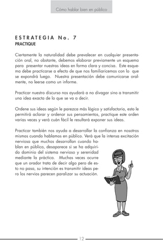 12 9
Cómo hablar bien en público
E S T R A T E G I A N o . 7
PRACTIQUE
Ciertamente la naturalidad debe prevalecer en cualquier presenta-
ción oral, no obstante, debemos elaborar previamente un esquema
para presentar nuestras ideas en forma clara y concisa. Este esque-
ma debe practicarse a efecto de que nos familiaricemos con lo que
se expondrá luego. Nuestra presentación debe comunicarse oral-
mente, no leerse como un informe.
Practicar nuestro discurso nos ayudará a no divagar sino a transmitir
una idea exacta de lo que se va a decir.
Ordene sus ideas según le parezca más lógico y satisfactorio, esto le
permitirá aclarar y ordenar sus pensamientos, practique este orden
varias veces y verá cuán fácil le resultará exponer sus ideas.
Practicar también nos ayuda a desarrollar la confianza en nosotros
mismos cuando hablamos en público. Verá que la intensa excitación
nerviosa que muchos desarrollan cuando ha-
blan en público, desaparece si se ha adquiri-
do dominio del sistema nervioso y serenidad
mediante la práctica. Muchas veces ocurre
que un orador trata de decir algo pero de es-
to no pasa, su intención es transmitir ideas pe-
ro los nervios parecen paralizar su actuación.
Cómo hablar bien en público
E S T R A T E G I A N o . 5
MUESTRE LOS MEDIOS AUDIOVISUALES CORRECTOS
Si usted está desarrollando más de tres puntos en una presentación,
y utiliza medios audiovisuales, estos pueden reforzar su mensaje pa-
ra una mayor comprensión.
Siga estas simples reglas, cuando use diapositivas, transparencias,
carteles u hojas sueltas.
No use medios audiovisuales en los primeros 30 segundos:
Estos distraen las frases iniciales.
No le hable a sus medios audiovisuales:
Hable directamente a su audiencia.
No lea sus medios audiovisuales:
Úselos para ilustrar lo que está diciendo.
Hágalo simple:
Usted debe tener solamente un concepto por diapositiva o página.
Posicione el mensaje horizontalmente:
La gente está acostumbrada a leer de izquierda a derecha, no de
arriba hacia abajo.
Centre el mensaje dentro de márgenes anchos:
Revise sus medios audiovisuales: Su audiencia debe ser capaz de
obtener el punto de cualquier medio en una mirada.
Recuerde:
Los medios audiovisuales no son la parte más importante de la pre-
sentación, es usted. No se oculte detrás de ellos, literal o figurativa-
mente.
 