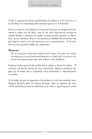 14 7
Cómo hablar bien en público
Cuide su apariencia física ajustándola al auditorio, a la ocasión y si
es factible,a la naturaleza del mensaje que se va a transmitir.
Procure crear en el auditorio la impresión de que se dirige personal-
mente a cada uno de ellos, esto es de vital importancia porque el
oyente tiende a rechazar al orador cuando parece ignorar su identi-
dad como individuo. Elija a una persona y háblele directamente, lue-
go haga lo mismo con otra persona y así sucesivamente. Si el audi-
torio es muy grande hable por segmentos.
Posición.
No es correcto ampararse detrás de la mesa sino que en ciertos
momentos es conveniente permanecer a un lado de la misma y mo-
verse unos pasos para dar más énfasis a las palabras.
Evitemos balancearnos de arriba hacia abajo y hacia los lados. El
correcto uso de las manos es muy importante, algunos oradores jue-
gan con el botón de su chaqueta, otros enlazarán o desenlazarán
sus dedos.
Si se habla de pie no juguemos a la estatua y si se hace sentado man-
téngase derecho pero sin tiesura forzada, deje un espacio de unos
veinte centímetros entre el abdomen y la mesa e igual espacio entre
Cómo hablar bien en público
Cómo evitar la distracción en usted:
No inicie antes de estar preparado.
No use medios audiovisuales en los
primeros treinta segundos.
No trate de apresurar su entrada.
Solamente toma 30 segundos preparar
una entrada de 30 segundos.
 