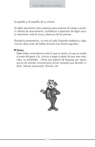 6 15
Cómo hablar bien en público
la espalda y el respaldo de su asiento.
Se debe aprovechar estos espacios para avanzar el cuerpo y produ-
cir efectos de acercamiento, confidencia o expresión de algún asun-
to importante, evite el cruce y descruce de las piernas.
Durante la presentación, no mire al suelo fingiendo modestia y orga-
nice las ideas antes de hablar durante unos treinta segundos.
Gestos.
Debe haber concordancia entre lo que se siente y lo que se revela
a través del gesto o la mímica y tenga cuidado de que sean natu-
rales, no estudiados. Utilice esa especie de lenguaje por signos
que es de carácter universal para enviar mensajes que denoten in-
dicar, rehusar, precaución, división, etc.
Cómo hablar bien en público
E S T R A T E G I A N o . 3
PÓNGASE RÁPIDO EN MARCHA
Los primeros 30 segundos de su presentación son los más críticos y
usualmente los más difíciles. Este es el tiempo en que usted debe es-
tablecerse a sí mismo y su mensaje. A continuación le enseñamos có-
mo salir en los primeros 30 segundos.
Encuentre y use su reloj:
Su reloj es lo que trabaja mejor para usted al abrir una presentación.
El tiempo correcto creará exactamente la relación que usted quiere
con su audiencia.
Las anécdotas que se refieren a las necesidades e intereses de su au-
diencia pueden crear un sentimiento positivo de reconocimiento o
nostalgia. Pero no se exceda con ellas ni trate de resultar más simpá-
tico de lo que puede ser.
Use los nombres claves de los miembros de la audiencia, en una for-
ma personal y calurosa, es un método seguro de ponerse la audien-
cia en la palma de la mano.
Un aspecto sorprendente: Las citas estadísticas y llamativas obten-
drán una seria atención todo el tiempo. Pero cuidado, no hable de
algo que desconozca.
Las bromas son de gran ayuda para "romper el hielo" pero recuer-
de que una broma pobremente contada no es graciosa.
 
