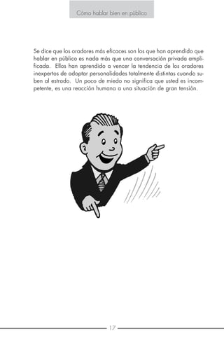 4 17
Cómo hablar bien en público
Se dice que los oradores más eficaces son los que han aprendido que
hablar en público es nada más que una conversación privada ampli-
ficada. Ellos han aprendido a vencer la tendencia de los oradores
inexpertos de adoptar personalidades totalmente distintas cuando su-
ben al estrado. Un poco de miedo no significa que usted es incom-
petente, es una reacción humana a una situación de gran tensión.
Cómo hablar bien en público
E S T R A T E G I A N º 1
LOGRE QUE LA TENSIÓN SE PONGA DE SU PARTE
Como la mayoría de los seres humanos usted probablemente experi-
menta algún tipo de tensión todos los días.
Así que es normal sentir más tensión cuando habla en público. Aquí
le decimos cómo manejar esto a su mejor y propio interés.
Sea objetivo:
Acepte el hecho de que va a sentir alguna tensión cuando hace una
presentación. No se ponga tenso por el hecho de estar tenso ni ha-
ga negación de esta realidad.
Identifique la tensión:
¿Siente usted tirantez en sus hombros, mariposas en el estómago, su
boca se pone seca y su respiración se acorta? Eso le ocurre a la ma-
yoría de la gente, no solamente a usted.
Libere la tensión:
Trate de hacer el siguiente ejercicio. Tense los músculos comprometi-
dos, relájelos y ténselos nuevamente. Después de cuatro o cinco ve-
ces usted va a sentir que los músculos comienzan a relajarse. Ahora
cierre sus ojos y respire despacio por la nariz. En un minuto aproxi-
madamente usted va a sentir que la tensión se alivia.
Libere la tensión mediante el movimiento:
Durante la presentación de un tema
o punto de vista con sus manos,
mueva su cuerpo de la mejor mane-
ra que pueda y trabaje con medios
audiovisuales. Esto le ayudará a
convertir la tensión en energía.
 