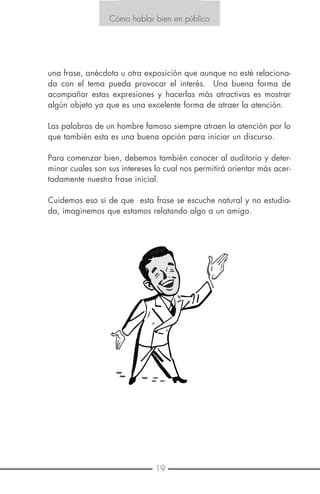 19
Cómo hablar bien en público
una frase, anécdota u otra exposición que aunque no esté relaciona-
da con el tema pueda provocar el interés. Una buena forma de
acompañar estas expresiones y hacerlas más atractivas es mostrar
algún objeto ya que es una excelente forma de atraer la atención.
Las palabras de un hombre famoso siempre atraen la atención por lo
que también esta es una buena opción para iniciar un discurso.
Para comenzar bien, debemos también conocer al auditorio y deter-
minar cuales son sus intereses lo cual nos permitirá orientar más acer-
tadamente nuestra frase inicial.
Cuidemos eso si de que esta frase se escuche natural y no estudia-
da, imaginemos que estamos relatando algo a un amigo.
Cómo hablar bien en público
 