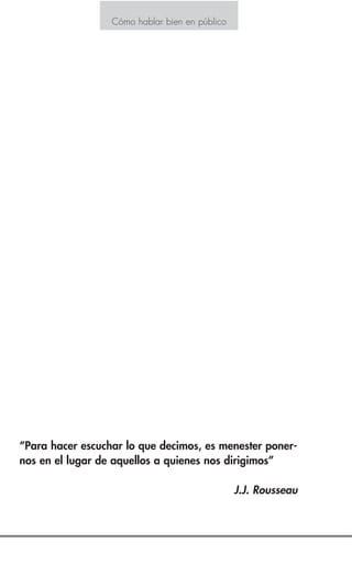 Indice
Introducción 3
Estrategia N° 1
Logre que la tensión se ponga de su parte 4
Estrategia N° 2
Mantenga un contacto visual 5
Estrategia N° 3
Póngase rápido en marcha 6
Estrategia N° 4
Exponga las preguntas suavemente 8
Estrategia N° 5
Muestre los medios audiovisuales correctos 9
Estrategia N° 6
Navegue a distancia prudente del problema 10
Estrategia N° 7
Practique 12
Estrategia N° 8
Utilice el lenguaje corporal 13
Estrategia N° 9
Sea natural 16
Estrategia N° 10
Comience bien 18
Cómo hablar bien en públicoCómo hablar bien en público
“Para hacer escuchar lo que decimos, es menester poner-
nos en el lugar de aquellos a quienes nos dirigimos”
J.J. Rousseau
 