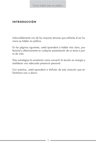 18 3
Cómo hablar bien en público
E S T R A T E G I A N o . 1 0
COMIENCE BIEN
Se dice que un comienzo interesante es algo que arrebata la aten-
ción inmediatamente. Recordemos como dijo Pascal “prever es pre-
valecer” y debemos prever no solo el comienzo sino el final de nues-
tra exposición.
La mejor regla de oro para empezar bien un discurso es ser lo más
breve posible, caso contrario, nuestro auditorio se preguntará mental-
mente si es que vamos a decir algo.
A veces una muy buena idea no logra impactar precisamente porque
se acompañó en un principio por una verborrea que cansó al audito-
rio.
Algunos oradores creen que la mejor forma de iniciar un discurso es
narrando un cuento humorístico pero cuidado con esto pues podría
provocar más bien la burla y conmiseración si no somos buenos en
estos menesteres. Un buen chiste contado con gracia para ejemplifi-
car algún punto es como un confite que adorna un pastel, la crema
que le da color pero no el pastel mismo.
Otro error que debemos evitar es comenzar con una disculpa como
“yo no soy orador”, “no estoy preparado para hablar” cualquiera
del auditorio podría pensar “y entonces para qué continuar”
El auditorio está ahí para aprender y pasar un rato agradable y no
para escuchar nuestras excusas.
Respetemos la curiosidad del auditorio con la primera frase y habre-
mos conquistado el interés de su atención.
Podemos también generar curiosidad con una pregunta interesante,
Cómo hablar bien en público
INTRODUCCIÓN
Indiscutiblemente uno de los mayores temores que enfrenta el ser hu-
mano es hablar en público.
En las páginas siguientes, usted aprenderá a hablar más claro, pro-
fesional y efectivamente en cualquier presentación de un tema o pun-
to de vista.
Diez estrategias le enseñarán como convertir la tensión en energía y
establecer una adecuada presencia personal.
Con práctica, usted aprenderá a disfrutar de esta situación que en-
frentamos casi a diario.
 
