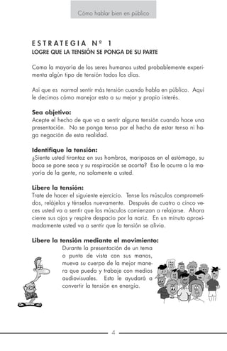 4 17
Cómo hablar bien en público
Se dice que los oradores más eficaces son los que han aprendido que
hablar en público es nada más que una conversación privada ampli-
ficada. Ellos han aprendido a vencer la tendencia de los oradores
inexpertos de adoptar personalidades totalmente distintas cuando su-
ben al estrado. Un poco de miedo no significa que usted es incom-
petente, es una reacción humana a una situación de gran tensión.
Cómo hablar bien en público
E S T R A T E G I A N º 1
LOGRE QUE LA TENSIÓN SE PONGA DE SU PARTE
Como la mayoría de los seres humanos usted probablemente experi-
menta algún tipo de tensión todos los días.
Así que es normal sentir más tensión cuando habla en público. Aquí
le decimos cómo manejar esto a su mejor y propio interés.
Sea objetivo:
Acepte el hecho de que va a sentir alguna tensión cuando hace una
presentación. No se ponga tenso por el hecho de estar tenso ni ha-
ga negación de esta realidad.
Identifique la tensión:
¿Siente usted tirantez en sus hombros, mariposas en el estómago, su
boca se pone seca y su respiración se acorta? Eso le ocurre a la ma-
yoría de la gente, no solamente a usted.
Libere la tensión:
Trate de hacer el siguiente ejercicio. Tense los músculos comprometi-
dos, relájelos y ténselos nuevamente. Después de cuatro o cinco ve-
ces usted va a sentir que los músculos comienzan a relajarse. Ahora
cierre sus ojos y respire despacio por la nariz. En un minuto aproxi-
madamente usted va a sentir que la tensión se alivia.
Libere la tensión mediante el movimiento:
Durante la presentación de un tema
o punto de vista con sus manos,
mueva su cuerpo de la mejor mane-
ra que pueda y trabaje con medios
audiovisuales. Esto le ayudará a
convertir la tensión en energía.
 