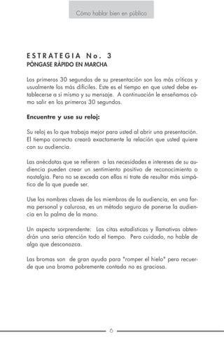 6 15
Cómo hablar bien en público
la espalda y el respaldo de su asiento.
Se debe aprovechar estos espacios para avanzar el cuerpo y produ-
cir efectos de acercamiento, confidencia o expresión de algún asun-
to importante, evite el cruce y descruce de las piernas.
Durante la presentación, no mire al suelo fingiendo modestia y orga-
nice las ideas antes de hablar durante unos treinta segundos.
Gestos.
Debe haber concordancia entre lo que se siente y lo que se revela
a través del gesto o la mímica y tenga cuidado de que sean natu-
rales, no estudiados. Utilice esa especie de lenguaje por signos
que es de carácter universal para enviar mensajes que denoten in-
dicar, rehusar, precaución, división, etc.
Cómo hablar bien en público
E S T R A T E G I A N o . 3
PÓNGASE RÁPIDO EN MARCHA
Los primeros 30 segundos de su presentación son los más críticos y
usualmente los más difíciles. Este es el tiempo en que usted debe es-
tablecerse a sí mismo y su mensaje. A continuación le enseñamos có-
mo salir en los primeros 30 segundos.
Encuentre y use su reloj:
Su reloj es lo que trabaja mejor para usted al abrir una presentación.
El tiempo correcto creará exactamente la relación que usted quiere
con su audiencia.
Las anécdotas que se refieren a las necesidades e intereses de su au-
diencia pueden crear un sentimiento positivo de reconocimiento o
nostalgia. Pero no se exceda con ellas ni trate de resultar más simpá-
tico de lo que puede ser.
Use los nombres claves de los miembros de la audiencia, en una for-
ma personal y calurosa, es un método seguro de ponerse la audien-
cia en la palma de la mano.
Un aspecto sorprendente: Las citas estadísticas y llamativas obten-
drán una seria atención todo el tiempo. Pero cuidado, no hable de
algo que desconozca.
Las bromas son de gran ayuda para "romper el hielo" pero recuer-
de que una broma pobremente contada no es graciosa.
 