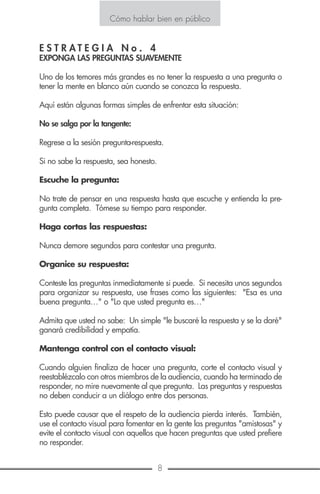 Cómo hablar bien en público
8 13
Cómo hablar bien en público
E S T R A T E G I A N o . 8
UTILICE EL LENGUAJE CORPORAL
Para transmitir nuestras ideas, no solamente utilizamos la voz sino
también nuestro cuerpo mediante gestos que a veces son más elo-
cuentes y convincentes que nuestras palabras. Henri Bergson expre-
sa muy bien el papel importante que juega el gesto. “En todo ora-
dor el gesto rivaliza con la palabra. De la palabra el gesto corre de-
trás del pensamiento y procura, él también servir de intérprete”.
Si permanecemos inmóviles o presentamos un rostro impenetrable es-
taremos inevitablemente provocando la monotonía o generando du-
da en cuanto a si somos orgullosos o estamos distantes del público.
El auditorio aprecia el significado de la expresión corporal del ora-
dor, estará pendiente de aspectos como desplazamiento, gestos de
la cabeza, los brazos, hombros y manos, contracciones de hombros
o los movimientos expresivos de las manos. Recordemos que a un
orador se le ve antes de que se le escuche por lo que esta primera
impresión visual causará una reacción estimativa de la sinceridad,
cordialidad y energía de las palabras que le dirigen.
A continuación algunos consejos para hacer un adecuado uso de la
expresión corporal.
Háblele a todo el auditorio, no solamente a una persona.
Infórmese primero de quién es su auditorio y si es posible averigue
cuales son sus preocupaciones, inquietudes y tendencias en relación
con el tema que se va a exponer.
E S T R A T E G I A N o . 4
EXPONGA LAS PREGUNTAS SUAVEMENTE
Uno de los temores más grandes es no tener la respuesta a una pregunta o
tener la mente en blanco aún cuando se conozca la respuesta.
Aquí están algunas formas simples de enfrentar esta situación:
No se salga por la tangente:
Regrese a la sesión pregunta-respuesta.
Si no sabe la respuesta, sea honesto.
Escuche la pregunta:
No trate de pensar en una respuesta hasta que escuche y entienda la pre-
gunta completa. Tómese su tiempo para responder.
Haga cortas las respuestas:
Nunca demore segundos para contestar una pregunta.
Organice su respuesta:
Conteste las preguntas inmediatamente si puede. Si necesita unos segundos
para organizar su respuesta, use frases como las siguientes: "Esa es una
buena pregunta…" o "Lo que usted pregunta es…"
Admita que usted no sabe: Un simple "le buscaré la respuesta y se la daré"
ganará credibilidad y empatía.
Mantenga control con el contacto visual:
Cuando alguien finaliza de hacer una pregunta, corte el contacto visual y
reestablézcalo con otros miembros de la audiencia, cuando ha terminado de
responder, no mire nuevamente al que pregunta. Las preguntas y respuestas
no deben conducir a un diálogo entre dos personas.
Esto puede causar que el respeto de la audiencia pierda interés. También,
use el contacto visual para fomentar en la gente las preguntas "amistosas" y
evite el contacto visual con aquellos que hacen preguntas que usted prefiere
no responder.
 