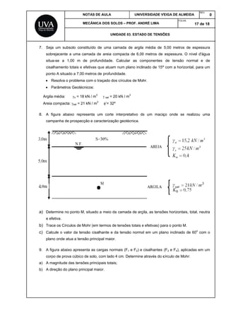 7
8
a
b
c
9
a
b
7. Seja um
sobrejace
situa-se
cisalhame
ponto A s
 Resolv
 Parâm
Argila méd
Areia comp
8. A figura
campanh
a) Determin
e efetiva.
b) Trace os
c) Calcule o
plano ond
9. A figura a
corpo de
a) A magnitu
b) A direção
subsolo co
ente a uma
a 1,00 m
ento totais e
situado a 7,0
va o problem
metros Geoté
ia: n = 1
pacta: sat = 2
abaixo rep
ha de prospe
e no ponto M
Círculos de
o valor da te
de atua a ten
abaixo apres
prova cúbico
ude das tens
o do plano pr
NOTAS DE A
MECÂNICA
nstituído de
camada de
de profund
e efetivas qu
0 metros de
ma com o traç
écnicos:
8 kN / m3
21 kN / m3
presenta um
cção e carac
M, situado a
Mohr (em te
ensão cisalha
nsão principa
senta as carg
o de solo, co
sões principa
rincipal maio
AULA
DOS SOLOS
UNIDAD
uma camad
areia compa
didade. Calc
e atuam num
profundidad
çado dos cír
 sat = 20 kN
’= 32º
m corte inter
cterização ge
meio da cam
ermos de ten
ante e da te
al maior.
gas normais
om lado 4 cm
ais totais;
or.
UNIV
– PROF. AN
DE 03. ESTAD
da de argila
acta de 6,00
cular as co
m plano incli
de.
rculos de Mo
N / m3
rpretativo de
eotécnica.
mada de arg
sões totais e
ensão norma
s (F1 e F2) e
m. Determine
ERSIDADE V
DRÉ LIMA
DO DE TENSÕ
a média de
0 metros de
omponentes
nado de 15º
hr.
e um maciç
gila, as tensõ
e efetivas) pa
al em um pla
cisalhantes
através do c
VEIGA DE ALM
FOLH
ÕES
5,00 metros
espessura.
de tensão
º com a horiz
ço onde se
ões horizonta
ara o ponto M
ano inclinado
(F3 e F4), ap
círculo de M
MEIDA
REV
HA:
17 de
s de espess
O nível d'ág
normal e
zontal, para
e realizou u
ais, total, neu
M.
o de 60o
com
plicadas em
ohr:
V.
0
18
sura
gua
de
um
uma
utra
m o
um
 