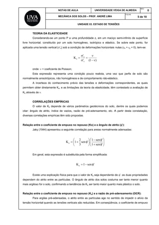 livre
aplica
norm
perm
Ko atr
citar:
divers
Relaç
depe
mais
Relaç
tensã
TEORIA
Consider
horizontal, c
ada uma ten
onde:  =
Esta exp
almente anis
A incerte
item obter d
ravés de .
CORREL
O valor d
ângulo de
sas correlaçõ
ção entre o
Jaky (194
Em geral
Existe um
ndem do atr
argiloso for
ção entre o
Para arg
ão horizontal
DA ELASTI
rando-se um
constituído p
são vertical
= coeficiente
pressão repr
sotrópicos, n
eza do conh
iretamente K
LAÇÕES EM
de Ko depen
atrito, índice
ões empírica
coeficiente
44) apresent
l, esta expres
ma explicaçã
rito entre as
o solo, confi
coeficiente
ilas pré-ade
quando as t
NOTAS DE A
MECÂNICA
CIDADE
m ponto P a
por um solo
(’z) sob a co
de Poisson;
resenta uma
não homogên
hecimento p
Ko, e as limit
MPÍRICAS
nde de vário
e de vazios,
as têm sido p
de empuxo
tou a seguint
Ko
ssão é subst
ão física para
partículas.
rmando a ten
de empuxo
nsadas, o a
tensões verti
AULA
DOS SOLOS
UNIDAD
uma profund
o homogêne
ondição de d
'
'
K
z
x
o 



a condição
neos e de co
révio das te
tações da teo
os parâmetro
, razão de p
propostas.
o no repouso
te correlação



 sen
3
2
1
tituída pela f
1Ko 
a que o valor
O ângulo de
ndência de K
o no repouso
atrito entre a
icais são red
UNIV
– PROF. AN
DE 03. ESTAD
didade z, em
o, isotrópico
deformações
)1( 


pouco realis
omportament
ensões e de
oria da elast
os geotécnic
pré-adensam
o (Ko) e o â
o para areias









sen1
sen1
.'
orma simplif
'sen
r de Ko seja d
e atrito dos
Ko ser tanto m
o (Ko) e a ra
as partículas
duzidas. Em
ERSIDADE V
DRÉ LIMA
DO DE TENSÕ
m um maciço
o e elástico.
s horizontais
sta, uma ve
to não-elástic
eformações
ticidade, têm
cos do solo,
mento, etc. A
ngulo de atr
s normalmen





'
'
icada:
dependente d
solos costum
maior quanto
zão de pré-a
age no sen
conseqüênc
VEIGA DE ALM
FOLH
ÕES
o semi-infinit
. Se sobre
nulas (x = 
ez que perf
co.
corresponde
m contestado
, dentre os
A partir dest
rito (’):
nte adensada
de ’: as dua
ma ser tanto
o mais plástic
adensamen
ntido de imp
cia, o coeficie
MEIDA
REV
HA:
5 de
to de superf
este ponto,
y = 0), tem-s
is de solo s
entes, as qu
a avaliação
quais podem
ta constataç
as:
as propriedad
o menor qua
co o solo.
nto (OCR):
edir o alívio
ente de empu
V.
0
18
fície
for
se:
são
uais
o de
mos
ção,
des
anto
da
uxo
 