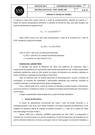 no re
Dado
pode
OCR
conhe
parâm
camp
amos
umida
procu
sua fo
conse
instal
para
comp
anel d
epouso é tan
os de diverso
ser apresen
Alpan (19
, resultando
onde: Ko
Ko (
 =
ENSAIOS
A aplica
ecimento de
metros geoté
po. Entretant
Além do
stragem, as
ade e distorç
Para a d
ura-se simula
ormação.
A seguir
 E
O ensaio
equentemen
lado um disp
cada estágio
Daylac (
posto por um
de edômetro
nto maior qu
os pesquisa
ntada da seg
967) conclui
a seguinte fo
(OC) = valor
(NC) = valor
constante, e
S DE LABO
ção das te
parâmetros
écnicos pod
o, a operaçã
inevitável a
amostras s
ção no arranj
eterminação
ar as condiçõ
é apresentad
Ensaio de Ed
o de adens
te o valor de
positivo later
o de carga ve
1994) cita o
m anel princip
o tradicional
NOTAS DE A
MECÂNICA
uanto maior
dores permit
uinte forma:
oK
iu que, para
ormulação:
Ko
r de Ko do m
de Ko do ma
em regra ent
RATÓRIO
orias de M
que represe
e ser feita a
ão de amostr
alívio de ten
são submetid
jo estrutural
o de Ko a pa
ões de camp
da a determi
dométrico
samento co
e Ko não é ob
ral de mediç
ertical ’v.
o edômetro
pal e um ane
e em toda a
AULA
DOS SOLOS
UNIDAD
r for a razão
tiram a exte
sen1( 
a solos pré-a
 K)OC( oo
material pré-a
aterial norma
tre 0,4 e 0,5;
Mecânica do
entam determ
através de e
ragem é muit
sões decorr
das a defor
dos grãos (a
artir de ensai
po ou a traje
inação de Ko
onvencional
btido. Entret
ção da press
(LSPMKII)
el de revestim
sua seção,
UNIV
– PROF. AN
DE 03. ESTAD
o de pré-ade
ensão da fór
sen
)OCR)('
adensados, o
OCR).NC(
adensado;
almente aden
;
s Solos ao
minada propr
ensaios de
to difícil.
rente do des
rmações cisa
amolgamento
ios de labora
tória de tens
o a partir do E
não mede
anto, em ens
são horizont
desenvolvid
mento. O an
onde os “str
ERSIDADE V
DRÉ LIMA
DO DE TENSÕ
ensamento,
mula de Jak
'
o valor de K

nsado;
s problema
riedade do s
laboratório e
scarregamen
alhantes que
o).
atório (ensai
sões experim
Ensaio Edom
o valor da
saios especi
tal ’h, o valo
o por Ofer
el principal p
rain gauges”
VEIGA DE ALM
FOLH
ÕES
podendo se
ky, para esta
Ko aumenta
as de engen
solo. A determ
em amostra
nto, durante
e ocasionam
ios triaxiais e
mentada pelo
métrico
a tensão ho
iais de aden
or de Ko po
(1981). O
possui as dim
se encontra
MEIDA
REV
HA:
6 de
er superior a
a situação, q
com o valor
nharia exige
minação des
as coletadas
o processo
m variações
e edométrico
o solo durant
orizontal ’h
samento, se
derá ser obt
equipamento
mensões de
am instalados
V.
0
18
a 1.
que
r de
e o
stes
no
de
na
os),
te a
e,
e for
tido
o é
um
s, a
 