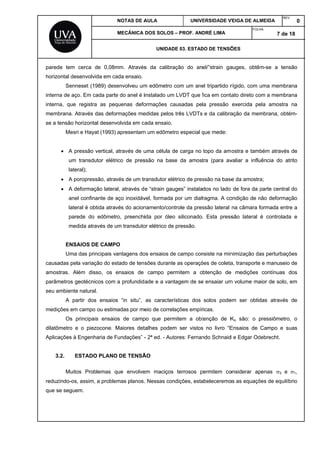 pared
horizo
intern
intern
mem
se a t
causa
amos
parâm
seu a
mediç
dilatô
Aplica
3
reduz
que s
de tem cerc
ontal desenv
Sennese
na de aço. E
na, que reg
brana. Atrav
tensão horiz
Mesri e H
 A press
um tran
lateral);
 A porop
 A deform
anel co
lateral é
parede
medida
ENSAIOS
Uma das
adas pela va
stras. Além
metros geoté
ambiente nat
A partir
ções em cam
Os princ
ômetro e o
ações à Eng
3.2. ESTA
Muitos P
zindo-os, ass
se seguem.
ca de 0,08m
volvida em ca
t (1989) des
m cada parte
istra as peq
vés das defo
ontal desenv
Hayat (1993)
são vertical,
nsdutor elétr
pressão, atra
mação latera
nfinante de a
é obtida atrav
do edômet
através de u
S DE CAMP
s principais v
ariação do es
disso, os
écnicos com
tural.
dos ensaio
mpo ou estim
cipais ensaio
piezocone.
genharia de F
ADO PLANO
Problemas q
sim, a proble
NOTAS DE A
MECÂNICA
mm. Através
ada ensaio.
senvolveu um
e do anel é i
quenas defo
rmações me
volvida em ca
apresentam
através de u
rico de pres
vés de um tr
al, através d
aço inoxidáv
vés do acion
ro, preenchi
um transduto
PO
vantagens do
stado de tens
ensaios de
a profundid
s “in situ”,
madas por me
os de camp
Maiores det
Fundações” -
O DE TENSÃ
que envolve
emas planos.
AULA
DOS SOLOS
UNIDAD
s da calibra
m edômetro
instalado um
ormações ca
edidas pelos
ada ensaio.
m um edômet
uma célula d
ssão na bas
ransdutor elé
e “strain gau
vel, formada
namento/con
ida por óleo
or elétrico de
os ensaios de
sões durante
campo pe
ade e a van
as caracter
eio de correl
po que perm
talhes podem
- 2ª ed. - Aut
ÃO
em maciços
. Nessas con
UNIV
– PROF. AN
DE 03. ESTAD
ação do an
com um ane
m LVDT que f
ausadas pe
três LVDTs
tro especial q
de carga no
se da amost
étrico de pres
uges” instala
por um diaf
ntrole da pres
o siliconado
e pressão.
e campo con
e as operaçõ
rmitem a o
tagem de se
rísticas dos
ações empír
mitem a obt
m ser vistos
tores: Fernan
terrosos p
ndições, esta
ERSIDADE V
DRÉ LIMA
DO DE TENSÕ
el/”strain ga
el tripartido r
fica em conta
la pressão
e da calibra
que mede:
topo da am
tra (para av
ssão na base
dos no lado
fragma. A co
ssão lateral
. Esta press
nsiste na min
ões de coleta
obtenção de
e ensaiar um
solos pode
ricas.
tenção de K
s no livro “E
ndo Schnaid
permitem co
abeleceremo
VEIGA DE ALM
FOLH
ÕES
auges, obtêm
rígido, com u
tato direto co
exercida pe
ação da mem
ostra e tamb
valiar a influ
e da amostra
de fora da p
ondição de n
na câmara f
são lateral
nimização da
a, transporte
e medições
m volume ma
em ser obtid
Ko são: o p
Ensaios de
d e Edgar Od
onsiderar ap
os as equaçõ
MEIDA
REV
HA:
7 de
m-se a tens
uma membra
om a membra
ela amostra
mbrana, obté
bém através
uência do at
a;
parte central
não deformaç
formada entr
é controlada
as perturbaçõ
e manuseio
contínuas d
aior de solo,
das através
pressiômetro
Campo e su
debrecht.
penas 3 e
ões de equilíb
V.
0
18
são
ana
ana
na
ém-
s de
trito
l do
ção
re a
a e
ões
o de
dos
em
de
o, o
uas
1,
brio
 