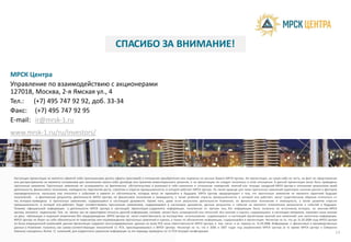 СПАСИБО ЗА ВН
МРСК Центра
Управление по взаимодействию с акционерами
127018, Москва, 2-я Ямская ул., 4
Тел.: (+7) 495 747 92 92, доб. 33-34
Факс: (+7) 495 747 92 95
E-mail: ir@mrsk-1.ru
Настоящая презентация не является офертой либо приглашением делать оферты (рекламой) в отношении приобретен
или распространения не являются основанием для заключения какого-либо договора или принятия инвестиционного
прогнозные заявления. Прогнозные заявления не основываются на фактических обстоятельствах и включают в себ
деятельности, финансового положения, ликвидности, перспектив роста, стратегии и отрасли промышленности, в котор
неопределенности, поскольку они относятся к событиям и зависят от обстоятельств, которые могут не произой
показателей, и фактические результаты деятельности МРСК Центра, ее финансовое положение и ликвидность, а
тех, которые приведены в прогнозных заявлениях, содержащихся в настоящем документе. Кроме того, даже е
промышленности, в которой она работает, будут соответствовать прогнозным заявлениям, содержащимся в наст
Помимо официальной информации о деятельности МРСК Центра, в настоящей презентации содержится инфор
Центра, являются надежными. Тем не менее, мы не гарантируем точность данной информации, которая может бы
на день публикации и подлежат изменению без предупреждения. МРСК Центра не несет ответственность за послед
МРСК Центра не берет на себя обязательств по пересмотру или подтверждению прогнозных заявлений и оценок, а та
не была операционной компанией, данная презентация содержит консолидированные данные по всем РСК зоны отве
данных о Компании получена, как сумма соответствующих показателей 11 РСК, присоединившихся к МРСК Центра.
Кавказа) находилось более 11 компаний, для корректного сравнения информация за эти периоды приведена по 11 РСК
E-mail: ir@mrsk-1.ru
www.mrsk-1.ru/ru/investors/
А ВНИМАНИЕ!
ения или подписки на ценные бумаги МРСК Центра. Ни презентация, ни какая-либо ее часть, ни факт ее представления
ного решения, и на презентацию не следует полагаться в этом отношении. В данной презентации могут быть приведены
бя заявления в отношении намерений, мнений или текущих ожиданий МРСК Центра в отношении результатов своей
рой работает МРСК Центра. По своей природе для таких прогнозных заявлений характерно наличие рисков и факторов
йти в будущем. МРСК Центра предупреждает о том, что прогнозные заявления не являются гарантией будущих
а также развитие отрасли промышленности, в которой она работает, могут существенным образом отличаться от
если результаты деятельности Компании, ее финансовое положение и ликвидность, а также развитие отрасли
тоящем документе, данные результаты и события не являются показателем результатов и событий в будущем.
рмация, полученная от третьих лиц. Эта информация была получена из источников, которые, по мнению МРСК
быть сокращенной или неполной. Все мнения и оценки, содержащиеся в настоящем материале, отражают наше мнение
дствия использования содержащихся в настоящей презентации мнений или заявлений, или неполноты информации.
акже по обновлению информации, содержащейся в презентации. Несмотря на то, что до 31.03.2008 года МРСК Центра
ветственности МРСК Центра, в том числе и за период по 31.03.2008. Информация о финансовых и производственных
. Несмотря на то, что в 2006 и 2007 годах под управлением МРСК Центра (в то время МРСК Центра и Северного
РСК текущей конфигурации
14
 