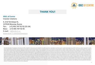 THANK YOU
IDGC of Centre
Investor relations
4, 2nd Yamskaya St,
127018 Moscow, Russia
Тел.: (+7) 495 747 92 92 (33-34)
Факс: (+7) 495 747 92 95
E-mail: ir@mrsk-1.ru
www.mrsk-1.com/en/investors
This presentation does not constitute or form part of any offer or invitation to sell or issue, or any solicitation of any offer to purchase
fact of its presentation or distribution form the basis of, or be relied on in connection with any contract or investment decision
matters that are not historical facts, statements regarding the intentions of IDGC of Centre, beliefs or current expectations concerning
Centre operates. By their nature, forward-looking statements involve risks and uncertainties, including, without limitation, the risks
may not occur in the future. IDGC of Centre cautions you that forward looking statements are not guarantees of future performance
the industry in which the Company operates may differ materially from those made in or suggested by the forward-looking statements
and the development of the industry in which the Company operates are consistent with the forward-looking statements contained
addition to the official information on the activity of IDGC of Centre, this presentation contains information obtained from third
not guarantee the accuracy of this information, which may be abbreviated or incomplete. All opinions and estimates contained
liable for the consequences of use of the views or statements, or incomplete Information contained in this presentation. IDGC
information contained in this presentation. Despite the fact that prior to 31.03.2008 IDGC of Centre was not an operating company,
Centre, including for the period up to 31.03.2008. The information about the financial and operational data on the Company was
Centre. Despite the fact that in 2006 and 2007 under the control of IDGC of Centre (at that time IDGC of Centre and Northern Caucasus)
shown for 11 Distribution Grid Companies in the current configuration.
www.mrsk-1.com/en/investors
THANK YOU!
purchase or subscribe for any shares or other securities representing shares of IDGC of Centre, nor shall it or any part of it nor the
decision. The information in this presentation includes forward-looking statements. These forward-looking statements include all
concerning its results of operations, financial condition, liquidity, prospects, growth, strategies, and the industry in which IDGC of
risks and uncertainties to be set forth in the prospectus, because they relate to events and depend on circumstances that may or
performance and that the actual results of operations, financial condition and liquidity of IDGC of Centre as well as the development of
statements contained in this presentation. In addition, even if the Company's results of operations, financial condition and liquidity
contained in this presentation, those results or developments may not be indicative of results or developments in future periods. In
parties. This information has been obtained from sources which, according to IDGC of Centre, are reliable. Nevertheless, we do
in this material reflect our view on the day of publication and are subject to change without notice. IDGC of Centre shall not be
of Centre undertakes no obligation to revise or confirm the forward-looking statements and assessments, as well as to update
company, this presentation contains the consolidated data on all Distribution Grid Companies of the service area of IDGC of
was received as the sum of the corresponding indicators of 11 Distribution Grid Companies, which were consolidated with IDGC of
Caucasus) there were more than 11 companies, for correct comparison of the information for these periods the information is
14
 