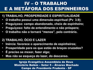 IV – O TRABALHO
E A METÁFORA DOS ESPINHEIROS
1) TRABALHO, PROSPERIDADE E ESPIRITUALIDADE
• O trabalho possui uma dimensão espiritual (Pv 3.9);
• Preguiçoso: campo abandonado, cheio de espinheiro;
• Preguiçoso: falto de entendimento e não próspero;
• O trabalho não o tornará “menos”, pelo contrário.
2) TRABALHO, ÓCIO E LAZER
• Inércia: favorece o aparecimento de espinheiros;
• Prosperidade para os que estão de braços cruzados?
• É preciso se mexer, fazer algo;
• Mas não se esqueça do lazer, do descanso.
Igreja Evangélica Assembleia de Deus
Ministério Belém – Setor 5 – Álvares Machado
Campo de Presidente Prudente - SP

 