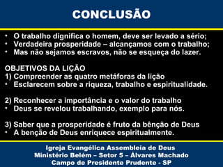 CONCLUSÃO
• O trabalho dignifica o homem, deve ser levado a sério;
• Verdadeira prosperidade – alcançamos com o trabalho;
• Mas não sejamos escravos, não se esqueça do lazer.
OBJETIVOS DA LIÇÃO
1) Compreender as quatro metáforas da lição
• Esclarecem sobre a riqueza, trabalho e espiritualidade.
2) Reconhecer a importância e o valor do trabalho
• Deus se revelou trabalhando, exemplo para nós.
3) Saber que a prosperidade é fruto da bênção de Deus
• A benção de Deus enriquece espiritualmente.
Igreja Evangélica Assembleia de Deus
Ministério Belém – Setor 5 – Álvares Machado
Campo de Presidente Prudente - SP

 