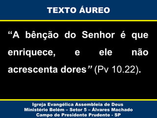 TEXTO ÁUREO

“A bênção do Senhor é que
enriquece,

e

ele

não

acrescenta dores” (Pv 10.22).

Igreja Evangélica Assembleia de Deus
Ministério Belém – Setor 5 – Álvares Machado
Campo de Presidente Prudente - SP

 