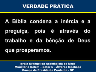 VERDADE PRÁTICA

A Bíblia condena a inércia e a
preguiça,

pois

é

através

do

trabalho e da bênção de Deus
que prosperamos.
Igreja Evangélica Assembleia de Deus
Ministério Belém – Setor 5 – Álvares Machado
Campo de Presidente Prudente - SP

 