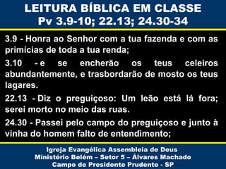 LEITURA BÍBLICA EM CLASSE
Pv 3.9-10; 22.13; 24.30-34
3.9 - Honra ao Senhor com a tua fazenda e com as
primícias de toda a tua renda;
3.10 - e se encherão os teus celeiros
abundantemente, e trasbordarão de mosto os teus
lagares.
22.13 - Diz o preguiçoso: Um leão está lá fora;
serei morto no meio das ruas.
24.30 - Passei pelo campo do preguiçoso e junto à
vinha do homem falto de entendimento;
Igreja Evangélica Assembleia de Deus
Ministério Belém – Setor 5 – Álvares Machado
Campo de Presidente Prudente - SP

 
