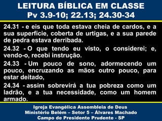 LEITURA BÍBLICA EM CLASSE
Pv 3.9-10; 22.13; 24.30-34
24.31 - e eis que toda estava cheia de cardos, e a
sua superfície, coberta de urtigas, e a sua parede
de pedra estava derribada.
24.32 - O que tendo eu visto, o considerei; e,
vendo-o, recebi instrução.
24.33  - Um pouco de sono, adormecendo um
pouco, encruzando as mãos outro pouco, para
estar deitado,
24.34 - assim sobrevirá a tua pobreza como um
ladrão, e a tua necessidade, como um homem
armado.
Igreja Evangélica Assembleia de Deus
Ministério Belém – Setor 5 – Álvares Machado
Campo de Presidente Prudente - SP

 