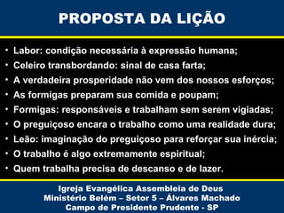 PROPOSTA DA LIÇÃO
• Labor: condição necessária à expressão humana;
• Celeiro transbordando: sinal de casa farta;
• A verdadeira prosperidade não vem dos nossos esforços;
• As formigas preparam sua comida e poupam;
• Formigas: responsáveis e trabalham sem serem vigiadas;
• O preguiçoso encara o trabalho como uma realidade dura;
• Leão: imaginação do preguiçoso para reforçar sua inércia;
• O trabalho é algo extremamente espiritual;
• Quem trabalha precisa de descanso e de lazer.
Igreja Evangélica Assembleia de Deus
Ministério Belém – Setor 5 – Álvares Machado
Campo de Presidente Prudente - SP

 