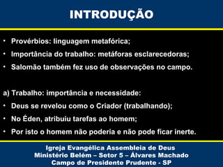 INTRODUÇÃO
• Provérbios: linguagem metafórica;
• Importância do trabalho: metáforas esclarecedoras;
• Salomão também fez uso de observações no campo.
a) Trabalho: importância e necessidade:
• Deus se revelou como o Criador (trabalhando);
• No Éden, atribuiu tarefas ao homem;
• Por isto o homem não poderia e não pode ficar inerte.
Igreja Evangélica Assembleia de Deus
Ministério Belém – Setor 5 – Álvares Machado
Campo de Presidente Prudente - SP

 