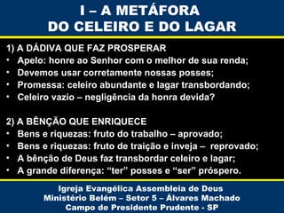 I – A METÁFORA
DO CELEIRO E DO LAGAR
1) A DÁDIVA QUE FAZ PROSPERAR
• Apelo: honre ao Senhor com o melhor de sua renda;
• Devemos usar corretamente nossas posses;
• Promessa: celeiro abundante e lagar transbordando;
• Celeiro vazio – negligência da honra devida?
2) A BÊNÇÃO QUE ENRIQUECE
• Bens e riquezas: fruto do trabalho – aprovado;
• Bens e riquezas: fruto de traição e inveja – reprovado;
• A bênção de Deus faz transbordar celeiro e lagar;
• A grande diferença: “ter” posses e “ser” próspero.
Igreja Evangélica Assembleia de Deus
Ministério Belém – Setor 5 – Álvares Machado
Campo de Presidente Prudente - SP

 