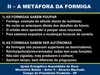 II – A METÁFORA DA FORMIGA
1) AS FORMIGAS SABEM POUPAR
• Formiga: exemplo de atitude diante da realidade;
• No verão se antecipam diante dos desafios do futuro;
• O cristão deve aprender a poupar seus recursos;
• Pois estamos expostos a mudanças bruscas de cenário.
2) AS FORMIGAS SABEM SER AUTÔNOMAS
• As formigas não possuem superiores ou dominadores;
• Rainha/policiais/escravizadas: todas tem suas funções;
• Não são vigiadas, mas produzem e colhem;
• Ganham tempo, bem diferente do preguiçoso.
Igreja Evangélica Assembleia de Deus
Ministério Belém – Setor 5 – Álvares Machado
Campo de Presidente Prudente - SP

 