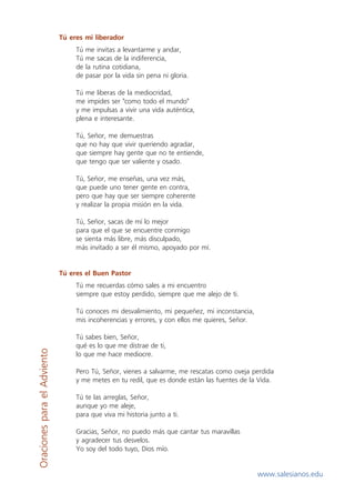 Tú eres mi liberador
Tú
Tú
de
de

me invitas a levantarme y andar,
me sacas de la indiferencia,
la rutina cotidiana,
pasar por la vida sin pena ni gloria.

Tú me liberas de la mediocridad,
me impides ser "como todo el mundo"
y me impulsas a vivir una vida auténtica,
plena e interesante.
Tú, Señor, me demuestras
que no hay que vivir queriendo agradar,
que siempre hay gente que no te entiende,
que tengo que ser valiente y osado.
Tú, Señor, me enseñas, una vez más,
que puede uno tener gente en contra,
pero que hay que ser siempre coherente
y realizar la propia misión en la vida.
Tú, Señor, sacas de mí lo mejor
para que el que se encuentre conmigo
se sienta más libre, más disculpado,
más invitado a ser él mismo, apoyado por mí.

Tú eres el Buen Pastor
Tú me recuerdas cómo sales a mi encuentro
siempre que estoy perdido, siempre que me alejo de ti.

Oraciones para el Adviento

Tú conoces mi desvalimiento, mi pequeñez, mi inconstancia,
mis incoherencias y errores, y con ellos me quieres, Señor.
Tú sabes bien, Señor,
qué es lo que me distrae de ti,
lo que me hace mediocre.
Pero Tú, Señor, vienes a salvarme, me rescatas como oveja perdida
y me metes en tu redil, que es donde están las fuentes de la Vida.
Tú te las arreglas, Señor,
aunque yo me aleje,
para que viva mi historia junto a ti.
Gracias, Señor, no puedo más que cantar tus maravillas
y agradecer tus desvelos.
Yo soy del todo tuyo, Dios mío.

www.salesianos.edu

 