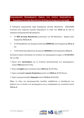 Επιχειρησιακά Προγράμματα πόρους των οποίων διαχειρίζεται η
Περιφέρεια Δυτικής Μακεδονίας (Ενδιάμεση Διαχειριστική Αρχή)
Η Ενδιάμεση Διαχειριστική Αρχή Περιφέρειας Δυτικής Μακεδονίας

(ΕΔΑ/ΠΔΜ)

συνολικά στην τρέχουσα περίοδο διαχειρίζεται το ποσό των 355,0 εκ. €, από τα
παρακάτω Επιχειρησιακά Προγράμματα:


Το ΠΕΠ Δυτικής Μακεδονίας (υποσύνολο του ΕΠ Μακεδονία – Θράκη) ποσό
διαχείρισης 313,2 εκ. €,



Το ΕΠ Περιβάλλον και Αειφόρος Ανάπτυξη (ΕΠΠΕΡΑΑ) ποσό διαχείρισης 40 εκ. €
και



Το ΕΠ Ανάπτυξη Ανθρώπινου Δυναμικού (ΕΠΑΝΑΔ) ποσό διαχείρισης 1,8 εκ. €.

Συνολικά η πορεία υλοποίησης του συνόλου των προγραμμάτων μέχρι τις 15/10/2013
έχει ως εξής:
 Έχουν γίνει προσκλήσεις για το συνολικό προϋπολογισμό των προγραμμάτων
ποσού 758,6 εκ. € (213,7%),
 Έχουν ενταχθεί έργα συνολικού ποσού 489,3 εκ. € (137,9%),
 Έχουν αναληφθεί νομικές δεσμεύσεις ποσού των 248,8 εκ. € (70,1%) και
 Έχουν πραγματοποιηθεί πληρωμές ποσού 131,0 εκ. € (36,9%).
Μέχρι το τέλος της προγραμματικής περιόδου προβλέπεται η ολοκλήρωση των
δράσεων για το σύνολο των προγραμμάτων και η απορρόφηση του συνολικού ποσού
355 εκ. €.

03-131105122417-phpapp02.doc

Σελ. 10/37

 