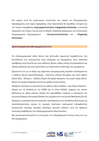 Στο σημείο αυτό θα παρουσιάσω, συνοπτικά, την πορεία του Επιχειρησιακού
Προγράμματος, ανά τομέα παρέμβασης. Στην παρουσίαση θα παραθέσω στοιχεία και
των τομέων παρέμβασης επιχειρηματικότητας & ψηφιακής σύγκλισης , η συνολική
διαχείριση των οποίων γίνεται από τις Ειδικές Υπηρεσίας Διαχείρισης των αντίστοιχων
Επιχειρησιακών Προγραμμάτων

«Ανταγωνιστικότητας» και

«Ψηφιακής

Σύγκλισης» :

Προσπελασιμότητα (Μεταφορές) (25,1% )

Το ενδοπεριφερειακό οδικό δίκτυο έχει βελτιωθεί σημαντικά συμβάλλοντας στη
διευκόλυνση των επικοινωνιών στην ενδοχώρα της Περιφέρειας, στην απόκτηση
πρόσβασης στην Εγνατία και τους κάθετους άξονες, καθώς επίσης στη διασφάλιση της
οδικής ασφάλειας και στην αξιοποίηση των προοπτικών ανάπτυξης της περιφέρειας.
Σημειώνεται ότι, με το πέρας της τρέχουσας προγραμματικής περιόδου ολοκληρώνεται
ο κάθετος άξονας Κρυσταλλοπηγής – Σιάτιστας (Ταμείο Συνοχής), ενώ στον κάθετο
άξονα Νίκη -Φλώρινα – Κοζάνη (Ταμείο Συνοχής) παραμένει ένα μικρό τμήμα (ΒεύηΒεύη) στα ορυχεία εξόρυξης λιγνίτη που χρήζει αντιμετώπισης.
Παραμένει ζητούμενο η κατασκευή του κάθετου άξονα Κοζάνη – όρια Νομού Λάρισας –
Λάρισα για τη σύνδεση με τον ΠΑΘΕ και τη νότια Ελλάδα, τμήματα του οποίου
βρίσκονται σε φάση μελέτης. Επίσης δεν προωθήθηκε επαρκώς η κατασκευή του
αυτοκινητοδρόμου Κεντρικής Ελλάδας που χωροθετείται στη Δυτική Μακεδονία (Ε-65).
Παραμένει η αναγκαιότητα κατασκευής/ ολοκλήρωσης νέων συνδέσεων βελτίωσης της
προσπελασιμότητας κυρίως σε περιοχές ιδιαίτερου οικονομικού ενδιαφέροντος
(τουριστικές περιοχές, περιοχές ιδιαίτερου φυσικού κάλλους, κ.α.) και δράσεων
ποιοτικής αναβάθμισης του ενδοπεριφερειακού οδικού δικτύου.
Μη ικανοποιητική θεωρείται η λειτουργία του σιδηροδρομικού δικτύου όπως και των
δύο αεροδρομίων.

03-131105122417-phpapp02.doc

Σελ. 17/37

 