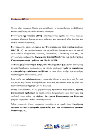 Περιβάλλον (15,9%)

Έχουμε κάνει σημαντικά βήματα στην κατεύθυνση της προστασίας του περιβάλλοντος
και της προώθησης της αποδοτικότητας των πόρων.
Στον τομέα της ύδρευσης (4,8%) , ολοκληρώνονται, σχεδόν στο σύνολό τους, οι
υποδομές ύδρευσης (αντικατάσταση, επέκταση και κατασκευή νέων δικτύων και
λοιπών υποδομών ύδρευσης).
Στον τομέα της αποχέτευσης και των Εγκαταστάσεων Επεξεργασίας Λυμάτων
(ΕΕΛ) (5,1%) , με την ολοκλήρωση των παρεμβάσεων (αντικατάσταση, κατασκευή
νέων δικτύων αποχέτευσης, επέκταση/ αναβάθμιση / κατασκευή νέων ΕΕΛ), το
σύνολο των οικισμών της Περιφέρειας Δυτικής Μακεδονίας έως και Κατηγορία
Γ’ συμμορφώνεται με την Κοινοτική Οδηγία 91/271.
Το Ολοκληρωμένο Σύστημα Διαχείρισης Απορριμμάτων (ΟΣΔΑ) της Περιφέρειας
Δυτικής Μακεδονίας, ολοκληρώνεται σε επίπεδο υποδομών χωρίς να παρεμβαίνει
στη διαχείριση επικίνδυνων αποβλήτων και υιοθετεί και προάγει την αξιοποίηση
και επανάχρηση στερεών αποβλήτων.
Στον τομέα των τηλεθερμάνσεων, χρηματοδοτήθηκαν οι επεκτάσεις των δικτύων
στις πόλεις της Κοζάνης, Πτολεμαίδας και Αμυνταίου, ενώ υλοποιείται η 1η φάση του
δικτύου τηλεθέρμανσης της πόλης της Φλώρινας.
Επίσης, προωθήθηκαν, με τη χρηματοδότηση σημαντικών παρεμβάσεων, δράσεις
βιοκλιματικού σχεδιασμού σε δημόσια κτίρια (κτιριακές υποδομές στον τομέα της
παιδείας), όπως επίσης και δράσεις διαχείρισης Προστατευόμενων Περιοχών
(Φορέας Διαχείρισης Εθνικού Δρυμού Πρεσπών).
Τέλος, χρηματοδοτήθηκαν σημαντικές παρεμβάσεις σε τομείς όπως διαχείρισης
ομβρίων και αντιπλημμυρικής προστασίας για

την αντιμετώπιση φυσικών

κινδύνων (3,5%).

03-131105122417-phpapp02.doc

Σελ. 18/37

 