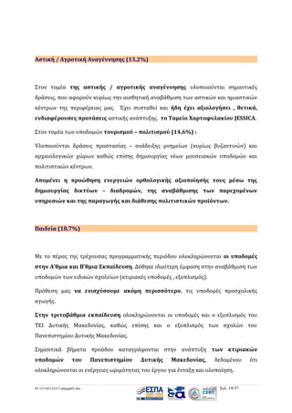 Αστική / Αγροτική Αναγέννησης (13,2%)

Στον τομέα της αστικής / αγροτικής αναγέννησης υλοποιούνται σημαντικές
δράσεις, που αφορούν κυρίως την αισθητική αναβάθμιση των αστικών και ημιαστικών
κέντρων της περιφέρειας μας. Έχει συσταθεί και ήδη έχει αξιολογήσει , θετικά,
ενδιαφέρουσες προτάσεις αστικής ανάπτυξης, το Ταμείο Χαρτοφυλακίου JESSICA.
Στον τομέα των υποδομών τουρισμού – πολιτισμού (14,6%) :
Υλοποιούνται δράσεις προστασίας – ανάδειξης μνημείων (κυρίως βυζαντινών) και
αρχαιολογικών χώρων καθώς επίσης δημιουργίας νέων μουσειακών υποδομών και
πολιτιστικών κέντρων.
Απομένει η προώθηση ενεργειών ορθολογικής αξιοποίησής τους μέσω της
δημιουργίας δικτύων – διαδρομών, της αναβάθμισης των παρεχομένων
υπηρεσιών και της παραγωγής και διάθεσης πολιτιστικών προϊόντων.

Παιδεία (18,7%)

Με το πέρας της τρέχουσας προγραμματικής περιόδου ολοκληρώνονται οι υποδομές
στην Α’θμια και Β’θμια Εκπαίδευση. Δόθηκε ιδιαίτερη έμφαση στην αναβάθμιση των
υποδομών των ειδικών σχολείων (κτιριακές υποδομές , εξοπλισμός).
Πρόθεση μας να ενισχύσουμε ακόμη περισσότερο, τις υποδομές προσχολικής
αγωγής.
Στην τριτοβάθμια εκπαίδευση ολοκληρώνονται οι υποδομές και ο εξοπλισμός του
ΤΕΙ Δυτικής Μακεδονίας, καθώς επίσης και ο εξοπλισμός των σχολών του
Πανεπιστημίου Δυτικής Μακεδονίας.
Σημαντικά βήματα προόδου καταγράφονται στην ανάπτυξη των κτιριακών
υποδομών

του

Πανεπιστημίου

Δυτικής

Μακεδονίας,

δεδομένου

ολοκληρώνονται οι ενέργειες ωριμότητας του έργου για ένταξη και υλοποίηση.
03-131105122417-phpapp02.doc

Σελ. 19/37

ότι

 