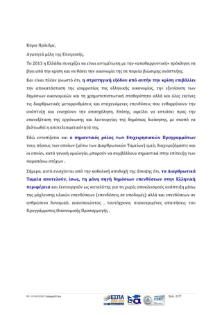 Κύριε Πρόεδρε,
Αγαπητά μέλη της Επιτροπής,
Το 2013 η Ελλάδα συνεχίζει να είναι αντιμέτωπη με την «αποθαρρυντική» πρόκληση να
βγει από την κρίση και να θέσει την οικονομία της σε πορεία βιώσιμης ανάπτυξης.
Και είναι πλέον γνωστό ότι, η στρατηγική εξόδου από αυτήν την κρίση επιβάλλει
την αποκατάσταση της ισορροπίας της ελληνικής οικονομίας, την εξυγίανση των
δημόσιων οικονομικών και τη χρηματοπιστωτική σταθερότητα αλλά και όλες εκείνες
τις διαρθρωτικές μεταρρυθμίσεις και στοχευόμενες επενδύσεις που ενθαρρύνουν την
ανάπτυξη και ενισχύουν την απασχόληση. Επίσης, οφείλει να εστιάσει προς την
επανεξέταση της οργάνωσης και λειτουργίας της δημόσιας διοίκησης, με σκοπό να
βελτιωθεί η αποτελεσματικότητά της.
Εδώ εντοπίζεται και ο σημαντικός ρόλος των Επιχειρησιακών Προγραμμάτων
τους πόρους των οποίων (μέσω των Διαρθρωτικών Ταμείων) εμείς διαχειριζόμαστε και
οι οποίοι, κατά γενική ομολογία, μπορούν να συμβάλλουν σημαντικά στην επίτευξη των
παραπάνω στόχων .
Σήμερα, αυτό ενισχύεται από την καθολική αποδοχή της άποψης ότι, τα Διαρθρωτικά
Ταμεία αποτελούν, ίσως, τη μόνη πηγή δημόσιων επενδύσεων στην Ελληνική
περιφέρεια και λειτουργούν ως καταλύτης για τη χωρίς αποκλεισμούς ανάπτυξη μέσω
της μόχλευσης υλικών επενδύσεων (επενδύσεις σε υποδομές) αλλά και επενδύσεων σε
ανθρώπινο δυναμικό, ικανοποιώντας , ταυτόχρονα, συγκεκριμένες απαιτήσεις του
Προγράμματος Οικονομικής Προσαρμογής .

03-131105122417-phpapp02.doc

Σελ. 2/37

 