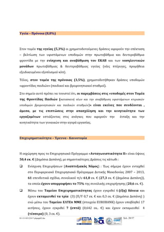 Υγεία – Πρόνοια (8,8%)

Στον τομέα της υγείας (5,3%) οι χρηματοδοτούμενες δράσεις αφορούν την επέκταση
– βελτίωση των υφιστάμενων υποδομών στην πρωτοβάθμια και δευτεροβάθμια
φροντίδα με την ενίσχυση και αναβάθμιση του ΕΚΑΒ και των νοσηλευτικών
μονάδων πρωτοβάθμιας & δευτεροβάθμιας υγείας (νέες πτέρυγες, προμήθεια
εξειδικευμένου εξοπλισμού κλπ).
Τέλος, στον τομέα της πρόνοιας (3,5%), χρηματοδοτήθηκαν δράσεις υποδομών
«φροντίδας παιδιών» (παιδικοί και βρεφονηπιακοί σταθμοί).
Στο σημείο αυτό πρέπει να τονιστεί ότι, οι παρεμβάσεις στις «υποδομές στον Τομέα
της Φροντίδας Παιδιών (κατασκευή νέων και την αναβάθμιση υφιστάμενων κτιριακών
υποδομών βρεφονηπιακών και παιδικών σταθμών)» είναι εκείνες που συνδέονται ,

άμεσα, με τις επιπτώσεις στην απασχόληση και την κινητικότητα των
εργαζομένων εστιάζοντας στις ανάγκες που αφορούν την

ένταξη και την

κινητικότητα των γυναικών στην αγορά εργασίας.

Επιχειρηματικότητα – Έρευνα - Καινοτομία

Η εκχώρηση προς το Επιχειρησιακό Πρόγραμμα «Ανταγωνιστικότητα ΙΙ» είναι ύψους
50,4 εκ. € (Δημόσια Δαπάνη), με σημαντικότερες Δράσεις τις κάτωθι :


Ενίσχυση Επιχειρήσεων (Αναπτυξιακός Νόμος) : Έως σήμερα έχουν ενταχθεί
στο Περιφερειακό Επιχειρησιακό Πρόγραμμα Δυτικής Μακεδονίας 2007 – 2013,
61 επενδυτικά σχέδια, συνολικού π/υ 61,0 εκ. € (27,3 εκ. € (Δημόσια Δαπάνη)),
τα οποία έχουν απορροφήσει το 75% της συνολικής επιχορήγησης (20,6 εκ. €).



Μέσω του Ταμείου Επιχειρηματικότητας έχουν εγκριθεί 6 (έξη) δάνεια και
έχουν εκταμιευθεί τα τρία (3) (Π/Υ 0,7 εκ. € και 0,3 εκ. € (Δημόσια Δαπάνη) )
ενώ μέσω του Ταμείου ΕΛΤΕπ ΜΜΕ (στοιχεία EUROBANK) έχουν υποβληθεί 17
αιτήσεις, έχουν εγκριθεί 7 (επτά) (0,642 εκ.. €) και έχουν εκταμιευθεί
(τέσσερα) (0, 3 εκ. €).

03-131105122417-phpapp02.doc

Σελ. 20/37

4

 