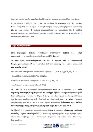 Από τα στοιχεία των διενεργηθεισών ελέγχων δεν προκύπτουν ουσιώδεις συστάσεις.
Μέχρι σήμερα ο ΕΣΠΕΛ έχει ελέγξει 81 υποέργα 72 πράξεων του ΠΕΠ Δυτικής
Μακεδονίας. Από τους ελέγχους αυτούς 8 πράξεις κατηγοριοποιήθηκαν σε κατάσταση
2ii, εκ των οποίων 3 πράξεις επανακρίθηκαν σε κατάσταση 2i, 2 πράξεις
επανελέγχθηκαν και αναμένονται οι νέες τεχνικές εκθέσεις και σε 3 αναμένεται ο
επανέλεγχος από τον ΕΣΠΕΛ.

Έργα Προτεραιότητας

Στην

Περιφέρεια

Δυτικής

Μακεδονίας

αντιστοιχούν

έντεκα

(11)

έργα

προτεραιότητας συνολικού προϋπολογισμού 151,5 εκ. €.
Το

ένα

έργο

προϋπολογισμού

30

εκ.

€

αφορά

Νέα

-

Καινοτομική

Επιχειρηματικότητα (New Innovative Entrepreneurship) και υλοποιείται από
κεντρικούς φορείς.
Στα υπόλοιπα 10 έργα συνολικού προϋπολογισμού 121,5 εκ. € μέχρι 30/09/2013:
- Οι εντάξεις ανέρχονται σε 63,7 εκ. € (52%),
- οι νομικές δεσμεύσεις ανέρχονται σε 17,9 εκ. € (15%) και
- οι πληρωμές ανέρχονται σε 8,3 εκ. € (7%).
Τα τρία (3) έργα συνολικού προϋπολογισμού 11,3 εκ. € αφορούν τον τομέα
ύδρευσης και διαχείρισης λυμάτων. Τα δύο έργα έχουν ολοκληρωθεί («Εσωτερικά
δίκτυα ύδρευσης οικισμών του Δήμου Κοζάνης» και «Εσωτερικά και εξωτερικά δίκτυα
αποχέτευσης ακαθάρτων Δ.Δ. Βατερού Δ. Κοζάνης») και το τρίτο («Δίκτυα
αποχέτευσης και Ε.Ε.Λ. σε Δ.Δ. του Δήµου Κοζάνης») βρίσκεται στο στάδιο
κατασκευής με προβλεπόμενη ολοκλήρωση μέχρι το τέλος του 2013.
Τα δύο (2) έργα συνολικού προϋπολογισμού 3,3 εκ. € αφορούν σύγχρονες υποδομές
παιδείας. Έχουν ολοκληρωθεί («Κατασκευή Νηπιαγωγείου στην περιοχή Αγίου
Αθανασίου

Κοζάνης»

και

«Κατασκευή

Δημοτικού

Σχολείου

στο

Χιλιοδένδρι

Καστοριάς»).
03-131105122417-phpapp02.doc

Σελ. 25/37

 