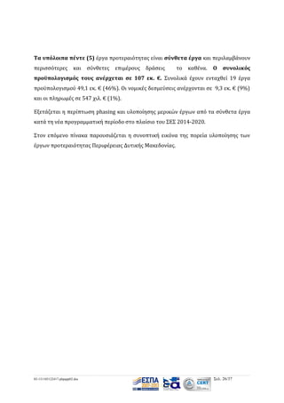 Τα υπόλοιπα πέντε (5) έργα προτεραιότητας είναι σύνθετα έργα και περιλαμβάνουν
περισσότερες

και σύνθετες

επιμέρους

δράσεις

το

καθένα.

Ο

συνολικός

προϋπολογισμός τους ανέρχεται σε 107 εκ. €. Συνολικά έχουν ενταχθεί 19 έργα
προϋπολογισμού 49,1 εκ. € (46%). Οι νομικές δεσμεύσεις ανέρχονται σε 9,3 εκ. € (9%)
και οι πληρωμές σε 547 χιλ. € (1%).
Εξετάζεται η περίπτωση phasing και υλοποίησης μερικών έργων από τα σύνθετα έργα
κατά τη νέα προγραμματική περίοδο στο πλαίσιο του ΣΕΣ 2014-2020.
Στον επόμενο πίνακα παρουσιάζεται η συνοπτική εικόνα της πορεία υλοποίησης των
έργων προτεραιότητας Περιφέρειας Δυτικής Μακεδονίας.

03-131105122417-phpapp02.doc

Σελ. 26/37

 